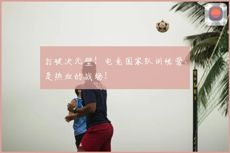打破次元壁！电竞国家队训练营，是热血的战场！