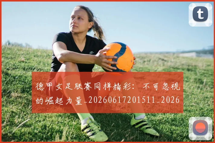 德甲女足联赛同样精彩：不可忽视的崛起力量_20260617201511_20260704173103