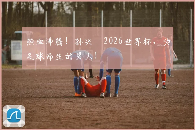 热血沸腾！孙兴慜2026世界杯，为足球而生的男人！