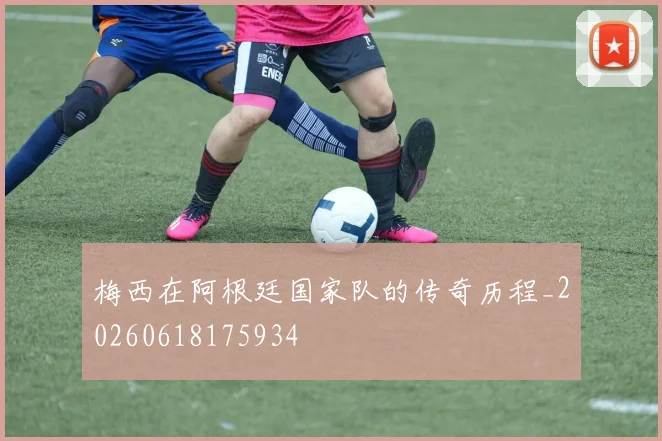 梅西在阿根廷国家队的传奇历程_20260618175934
