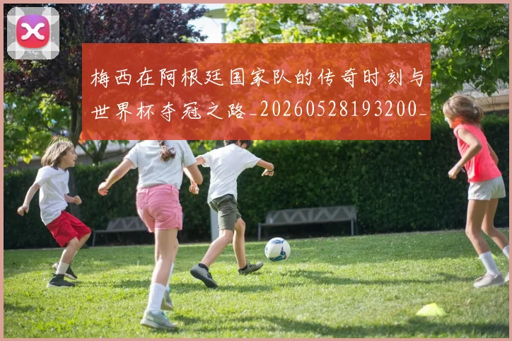 梅西在阿根廷国家队的传奇时刻与世界杯夺冠之路_20260528193200_20260707023139
