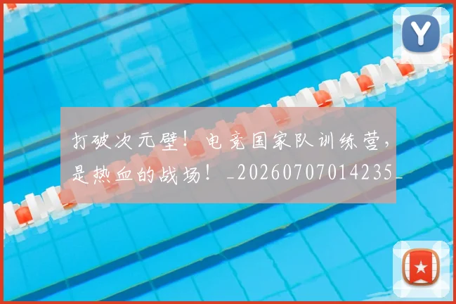 打破次元壁！电竞国家队训练营，是热血的战场！_20260707014235_20260723182217