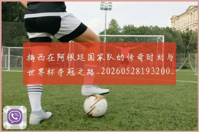 梅西在阿根廷国家队的传奇时刻与世界杯夺冠之路_20260528193200_20260707023139