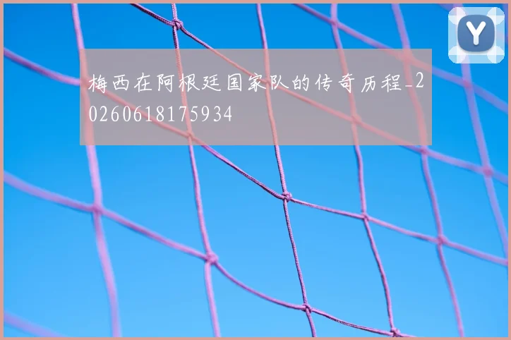 梅西在阿根廷国家队的传奇历程_20260618175934