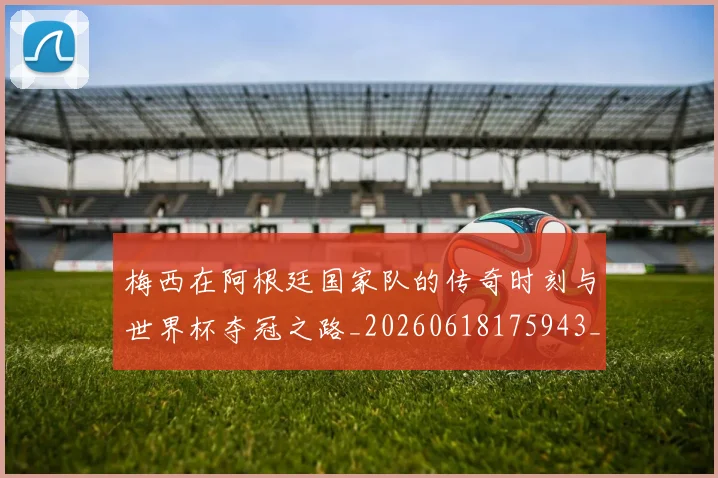 梅西在阿根廷国家队的传奇时刻与世界杯夺冠之路_20260618175943_20260707023140
