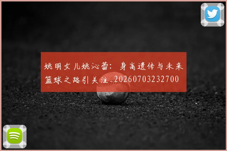 姚明女儿姚沁蕾：身高遗传与未来篮球之路引关注_20260703232700