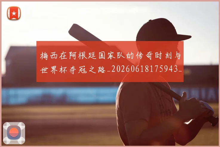 梅西在阿根廷国家队的传奇时刻与世界杯夺冠之路_20260618175943_20260707023140