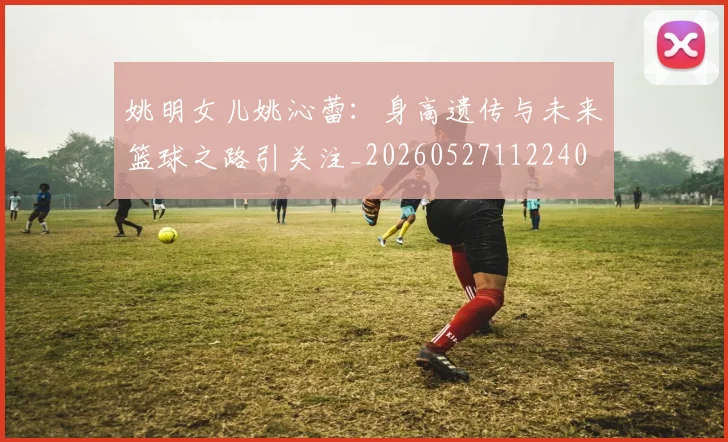 姚明女儿姚沁蕾：身高遗传与未来篮球之路引关注_20260527112240