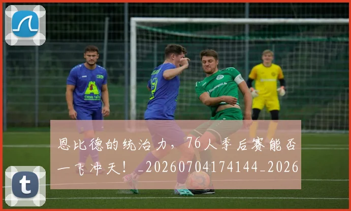 恩比德的统治力，76人季后赛能否一飞冲天！_20260704174144_20260723172330