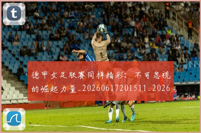 德甲女足联赛同样精彩：不可忽视的崛起力量_20260617201511_20260704173103