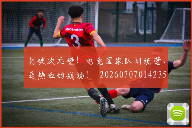 打破次元壁！电竞国家队训练营，是热血的战场！_20260707014235_20260723182217