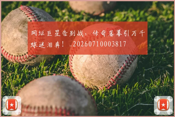 网坛巨星告别战，传奇落幕引万千球迷泪奔！_20260710003817