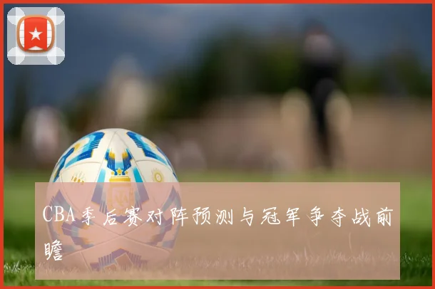CBA季后赛对阵预测与冠军争夺战前瞻
