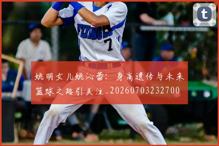 姚明女儿姚沁蕾：身高遗传与未来篮球之路引关注_20260703232700
