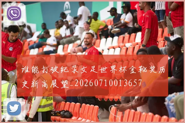 谁能打破纪录女足世界杯金靴奖历史新高展望_20260710013657