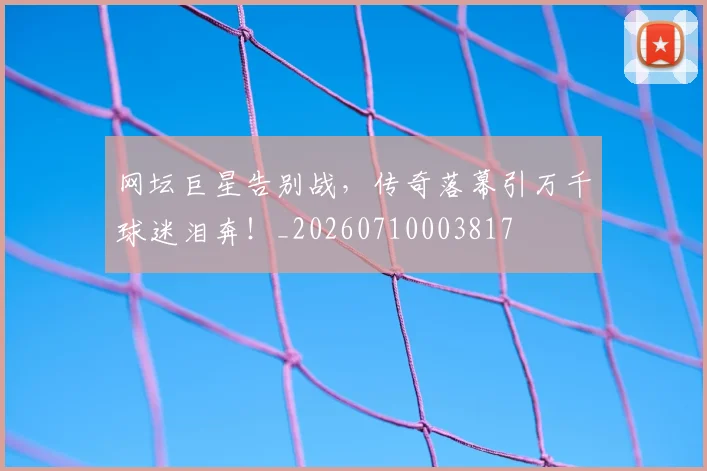 网坛巨星告别战，传奇落幕引万千球迷泪奔！_20260710003817